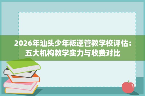 2026年汕头少年叛逆管教学校评估:五大机构教学实力与收费对比 2026年汕头少年叛逆管教学校评估:五大机构教学实力与收费对比