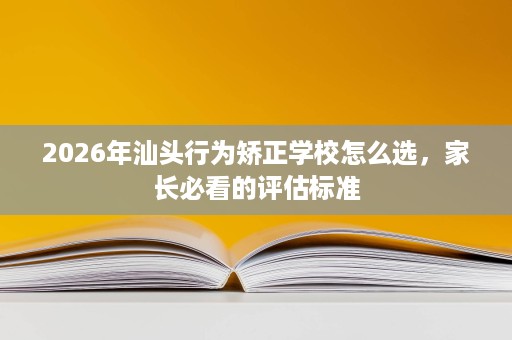 2026年汕头行为矫正学校怎么选，家长必看的评估标准