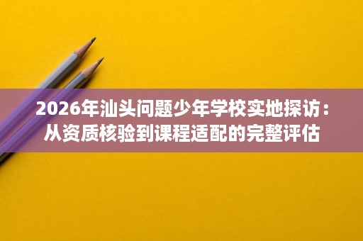 2026年汕头问题少年学校实地探访:从资质核验到课程适配的完整评估 2026年汕头问题少年学校实地探访:从资质核验到课程适配的完整评估