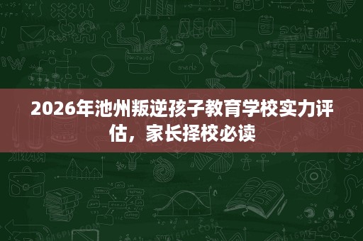 2026年池州叛逆孩子教育学校实力评估,家长择校必读 2026年池州叛逆孩子教育学校实力评估,家长择校必读