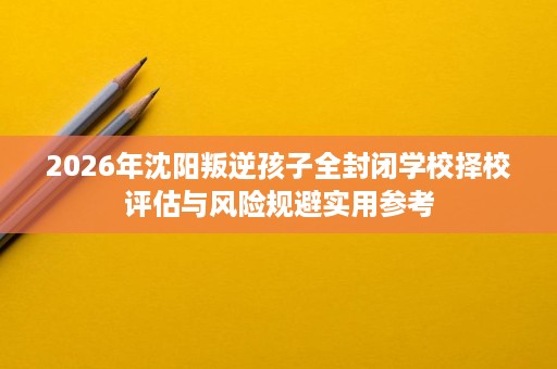 2026年沈阳叛逆孩子全封闭学校择校评估与风险规避实用参考 2026年沈阳叛逆孩子全封闭学校择校评估与风险规避实用参考