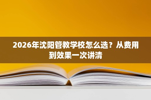 2026年沈阳管教学校怎么选?从费用到效果一次讲清 2026年沈阳管教学校怎么选?从费用到效果一次讲清