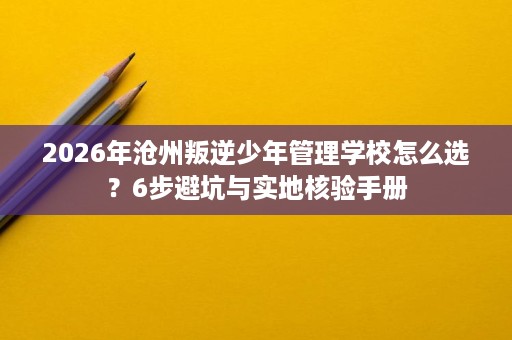 2026年沧州叛逆少年管理学校怎么选?6步避坑与实地核验手册 2026年沧州叛逆少年管理学校怎么选?6步避坑与实地核验手册