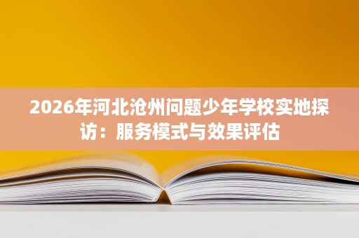 2026年河北沧州问题少年学校实地探访:服务模式与效果评估 2026年河北沧州问题少年学校实地探访:服务模式与效果评估