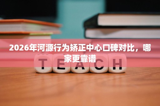 2026年河源行为矫正中心口碑对比,哪家更靠谱 2026年河源行为矫正中心口碑对比,哪家更靠谱