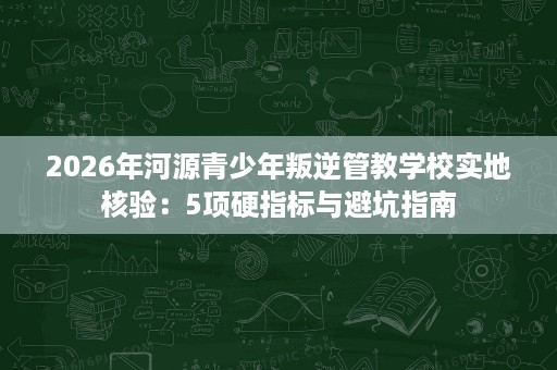 2026年河源青少年叛逆管教学校实地核验:5项硬指标与避坑指南 2026年河源青少年叛逆管教学校实地核验:5项硬指标与避坑指南