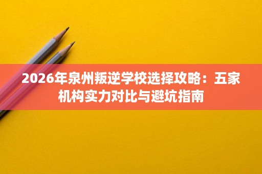 2026年泉州叛逆学校选择攻略:五家机构实力对比与避坑指南 2026年泉州叛逆学校选择攻略:五家机构实力对比与避坑指南