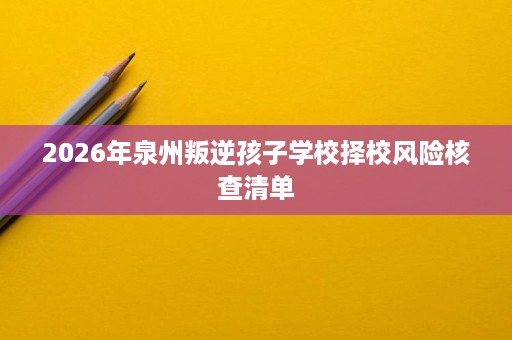 2026年泉州叛逆孩子学校择校风险核查清单 2026年泉州叛逆孩子学校择校风险核查清单