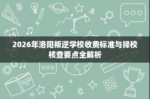 2026年洛阳叛逆学校收费标准与择校核查要点全解析 2026年洛阳叛逆学校收费标准与择校核查要点全解析