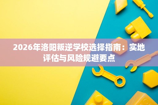 2026年洛阳叛逆学校选择指南:实地评估与风险规避要点 2026年洛阳叛逆学校选择指南:实地评估与风险规避要点