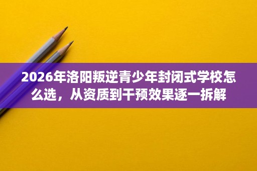 2026年洛阳叛逆青少年封闭式学校怎么选,从资质到干预效果逐一拆解 2026年洛阳叛逆青少年封闭式学校怎么选,从资质到干预效果逐一拆解