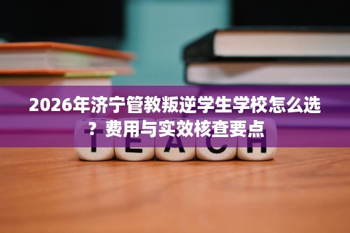 2026年济宁管教叛逆学生学校怎么选?费用与实效核查要点 2026年济宁管教叛逆学生学校怎么选?费用与实效核查要点