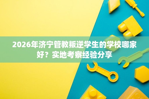 2026年济宁管教叛逆学生的学校哪家好?实地考察经验分享 2026年济宁管教叛逆学生的学校哪家好?实地考察经验分享