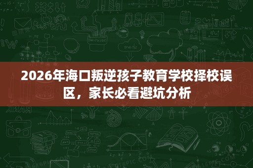 2026年海口叛逆孩子教育学校择校误区,家长必看避坑分析 2026年海口叛逆孩子教育学校择校误区,家长必看避坑分析