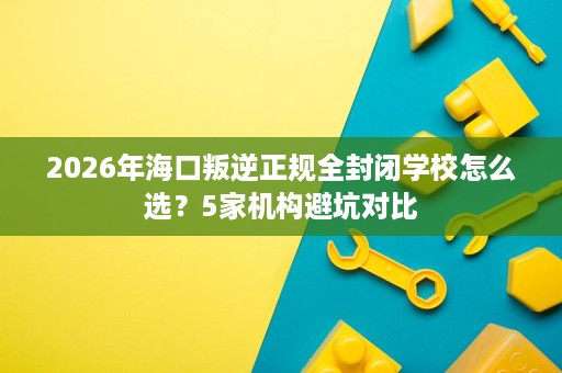 2026年海口叛逆正规全封闭学校怎么选？5家机构避坑对比