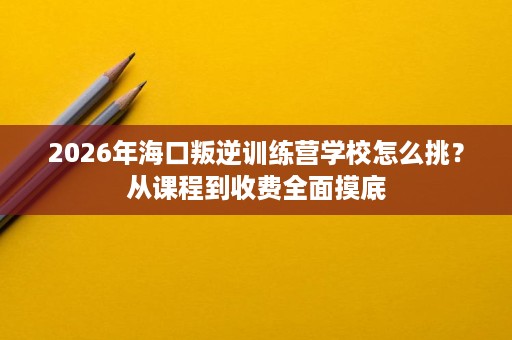 2026年海口叛逆训练营学校怎么挑？从课程到收费全面摸底