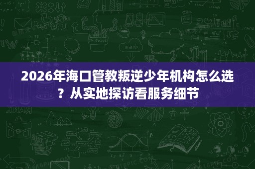 2026年海口管教叛逆少年机构怎么选?从实地探访看服务细节 2026年海口管教叛逆少年机构怎么选?从实地探访看服务细节
