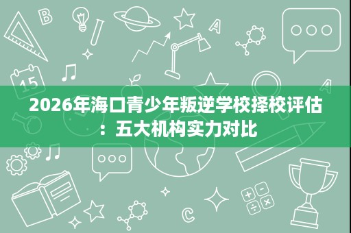 2026年海口青少年叛逆学校择校评估：五大机构实力对比