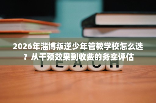 2026年淄博叛逆少年管教学校怎么选?从干预效果到收费的务实评估 2026年淄博叛逆少年管教学校怎么选?从干预效果到收费的务实评估