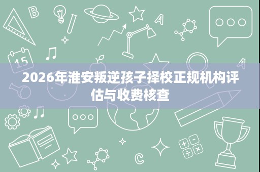 2026年淮安叛逆孩子择校正规机构评估与收费核查 2026年淮安叛逆孩子择校正规机构评估与收费核查