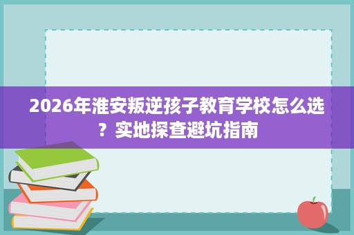 2026年淮安叛逆孩子教育学校怎么选？实地探查避坑指南