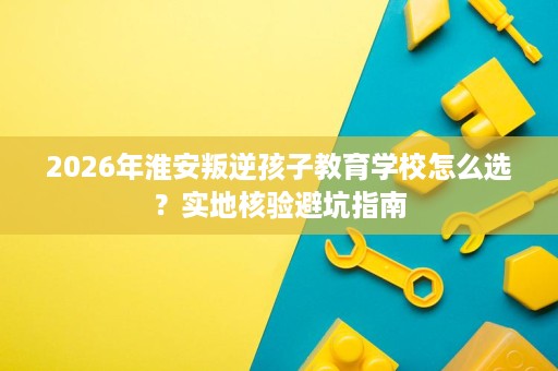 2026年淮安叛逆孩子教育学校怎么选?实地核验避坑指南 2026年淮安叛逆孩子教育学校怎么选?实地核验避坑指南