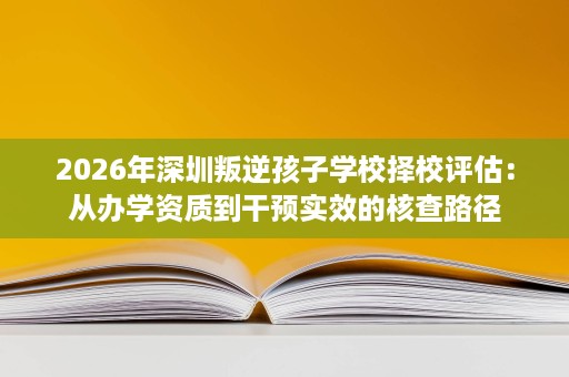 2026年深圳叛逆孩子学校择校评估:从办学资质到干预实效的核查路径 2026年深圳叛逆孩子学校择校评估:从办学资质到干预实效的核查路径