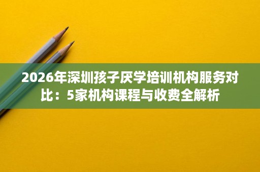 2026年深圳孩子厌学培训机构服务对比:5家机构课程与收费全解析 2026年深圳孩子厌学培训机构服务对比:5家机构课程与收费全解析