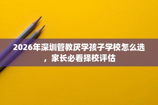 2026年深圳管教厌学孩子学校怎么选,家长必看择校评估 2026年深圳管教厌学孩子学校怎么选,家长必看择校评估