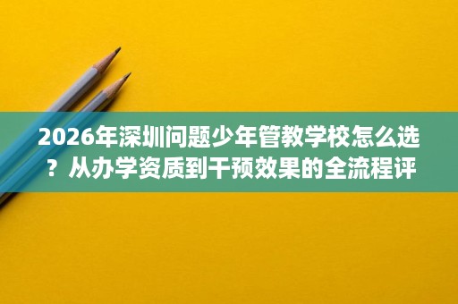 2026年深圳问题少年管教学校怎么选?从办学资质到干预效果的全流程评估思路 2026年深圳问题少年管教学校怎么选?从办学资质到干预效果的全流程评估思路