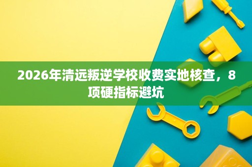 2026年清远叛逆学校收费实地核查,8项硬指标避坑 2026年清远叛逆学校收费实地核查,8项硬指标避坑