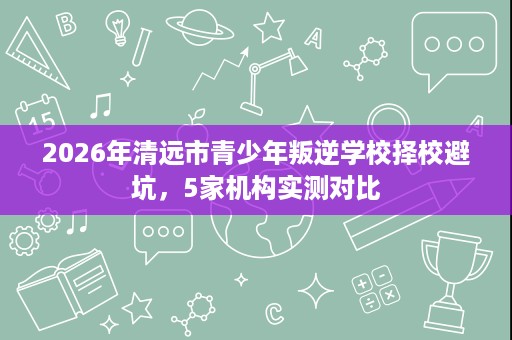 2026年清远市青少年叛逆学校择校避坑，5家机构实测对比