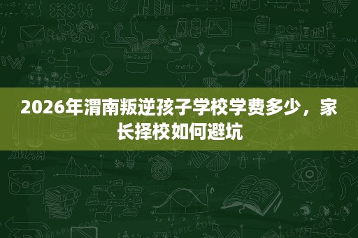 2026年渭南叛逆孩子学校学费多少,家长择校如何避坑 2026年渭南叛逆孩子学校学费多少,家长择校如何避坑
