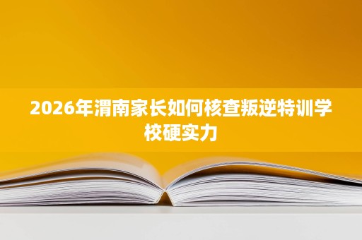 2026年渭南家长如何核查叛逆特训学校硬实力 2026年渭南家长如何核查叛逆特训学校硬实力