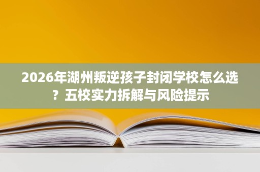 2026年湖州叛逆孩子封闭学校怎么选?五校实力拆解与风险提示 2026年湖州叛逆孩子封闭学校怎么选?五校实力拆解与风险提示