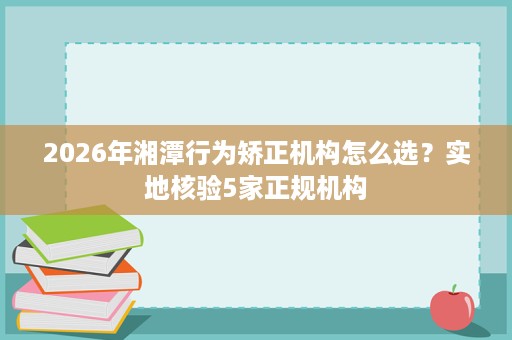 2026年湘潭行为矫正机构怎么选?实地核验5家正规机构 2026年湘潭行为矫正机构怎么选?实地核验5家正规机构