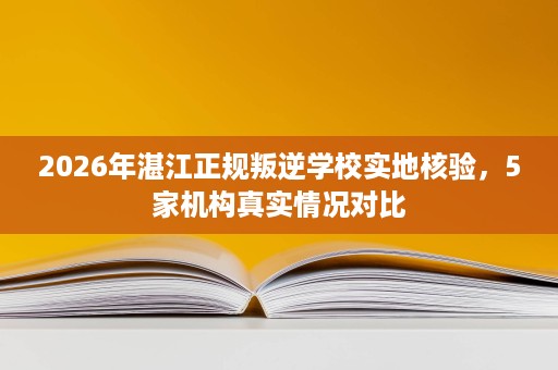 2026年湛江正规叛逆学校实地核验,5家机构真实情况对比 2026年湛江正规叛逆学校实地核验,5家机构真实情况对比