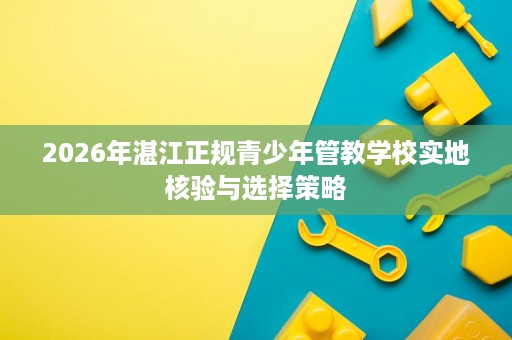 2026年湛江正规青少年管教学校实地核验与选择策略 2026年湛江正规青少年管教学校实地核验与选择策略