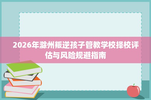 2026年滁州叛逆孩子管教学校择校评估与风险规避指南 2026年滁州叛逆孩子管教学校择校评估与风险规避指南