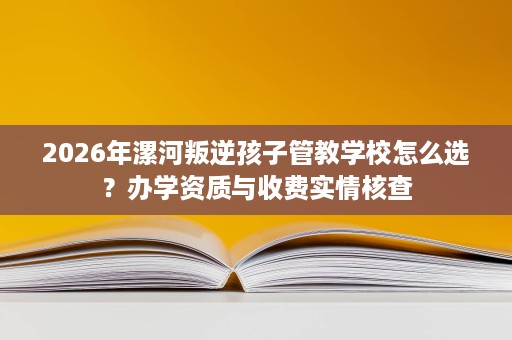 2026年漯河叛逆孩子管教学校怎么选?办学资质与收费实情核查 2026年漯河叛逆孩子管教学校怎么选?办学资质与收费实情核查