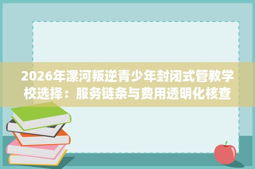 2026年漯河叛逆青少年封闭式管教学校选择：服务链条与费用透明化核查