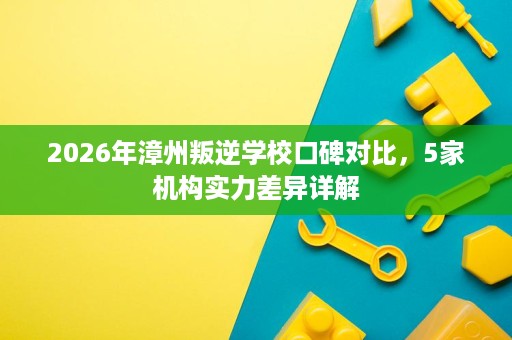 2026年漳州叛逆学校口碑对比，5家机构实力差异详解