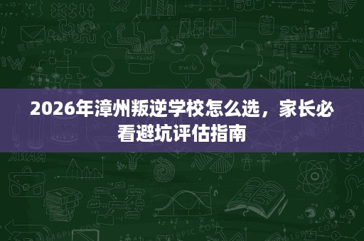 2026年漳州叛逆学校怎么选,家长必看避坑评估指南 2026年漳州叛逆学校怎么选,家长必看避坑评估指南