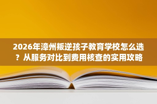 2026年漳州叛逆孩子教育学校怎么选？从服务对比到费用核查的实用攻略