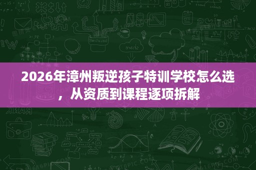 2026年漳州叛逆孩子特训学校怎么选,从资质到课程逐项拆解 2026年漳州叛逆孩子特训学校怎么选,从资质到课程逐项拆解