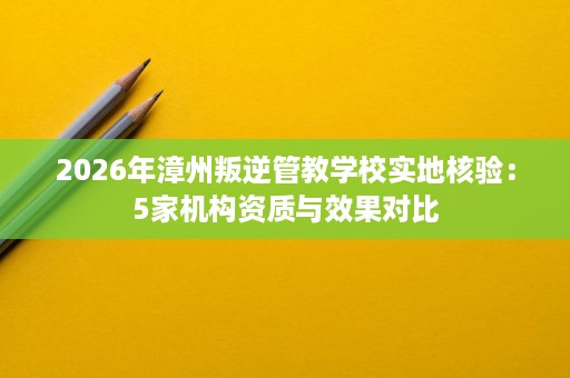 2026年漳州叛逆管教学校实地核验:5家机构资质与效果对比 2026年漳州叛逆管教学校实地核验:5家机构资质与效果对比