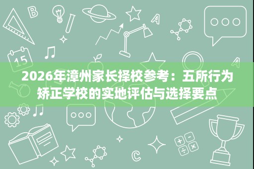 2026年漳州家长择校参考:五所行为矫正学校的实地评估与选择要点 2026年漳州家长择校参考:五所行为矫正学校的实地评估与选择要点