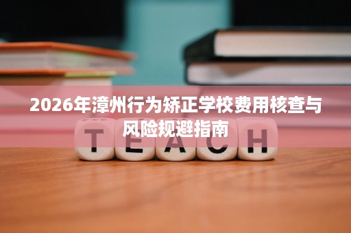 2026年漳州行为矫正学校费用核查与风险规避指南 2026年漳州行为矫正学校费用核查与风险规避指南
