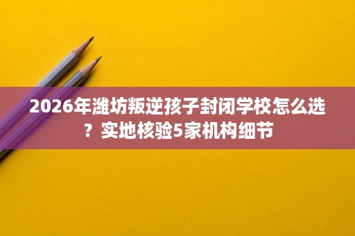 2026年潍坊叛逆孩子封闭学校怎么选?实地核验5家机构细节 2026年潍坊叛逆孩子封闭学校怎么选?实地核验5家机构细节