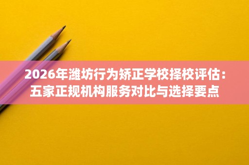 2026年潍坊行为矫正学校择校评估:五家正规机构服务对比与选择要点 2026年潍坊行为矫正学校择校评估:五家正规机构服务对比与选择要点